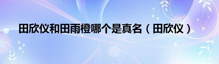 田欣仪和田雨橙哪个是真名（田欣仪）