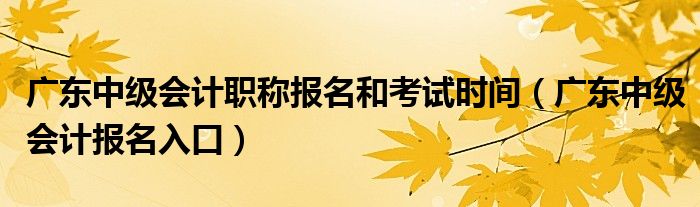 广东中级会计职称报名和考试时间（广东中级会计报名入口）