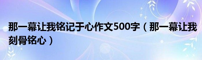 那一幕让我铭记于心作文500字（那一幕让我刻骨铭心）