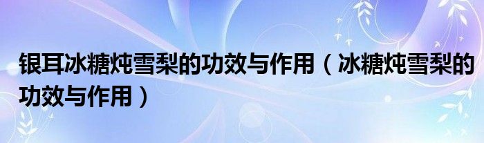 银耳冰糖炖雪梨的功效与作用（冰糖炖雪梨的功效与作用）