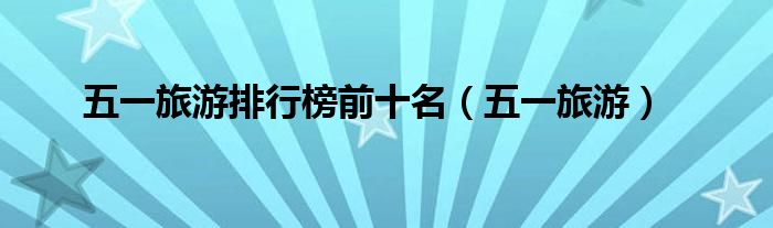 五一旅游排行榜前十名（五一旅游）