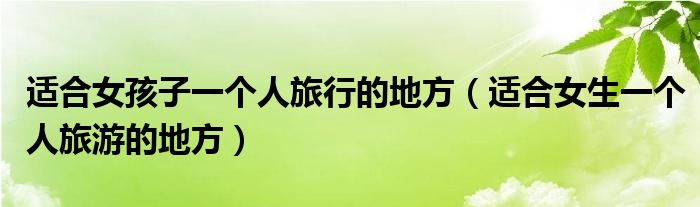 适合女孩子一个人旅行的地方（适合女生一个人旅游的地方）