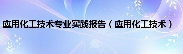 应用化工技术专业实践报告（应用化工技术）