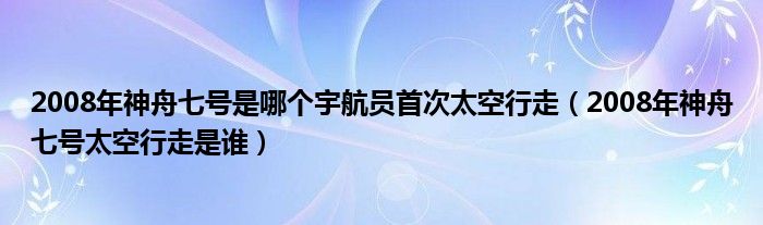 2008年神舟七号是哪个宇航员首次太空行走（2008年神舟七号太空行走是谁）