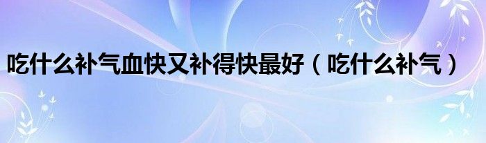 吃什么补气血快又补得快最好（吃什么补气）