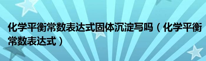 化学平衡常数表达式固体沉淀写吗（化学平衡常数表达式）