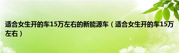 适合女生开的车15万左右的新能源车（适合女生开的车15万左右）