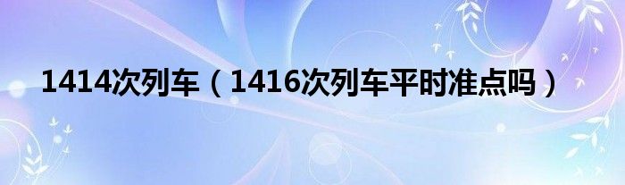 1414次列车（1416次列车平时准点吗）