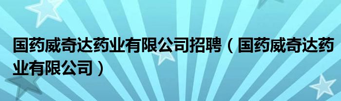 国药威奇达药业有限公司招聘（国药威奇达药业有限公司）