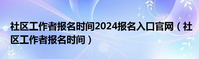 社区工作者报名时间2024报名入口官网（社区工作者报名时间）