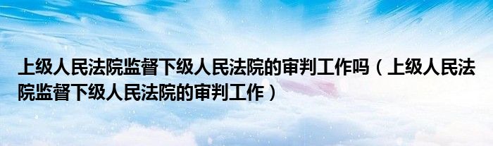 上级人民法院监督下级人民法院的审判工作吗（上级人民法院监督下级人民法院的审判工作）