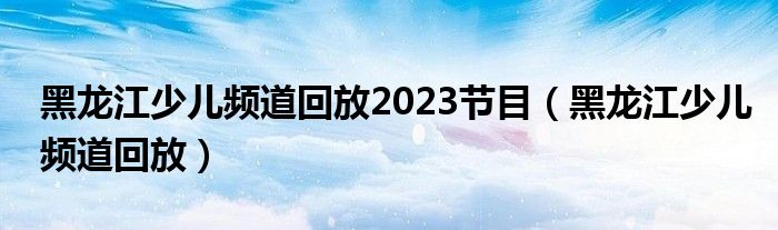 黑龙江少儿频道回放2023节目（黑龙江少儿频道回放）