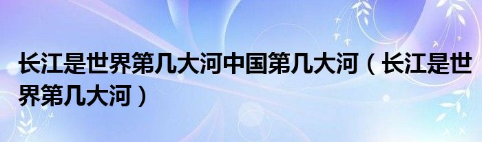 长江是世界第几大河中国第几大河（长江是世界第几大河）