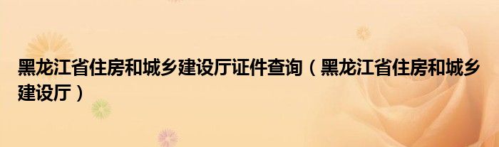 黑龙江省住房和城乡建设厅证件查询（黑龙江省住房和城乡建设厅）