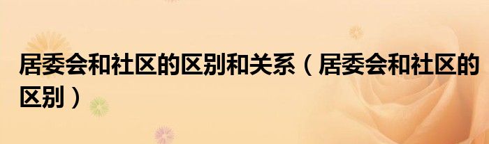 居委会和社区的区别和关系（居委会和社区的区别）