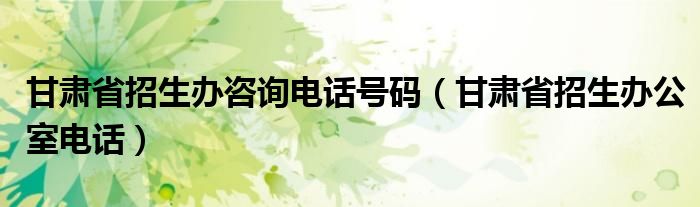 甘肃省招生办咨询电话号码（甘肃省招生办公室电话）