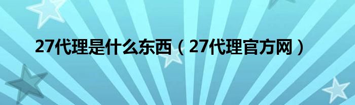 27代理是什么东西（27代理官方网）