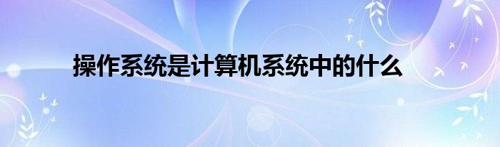 操作系统是计算机系统中的什么