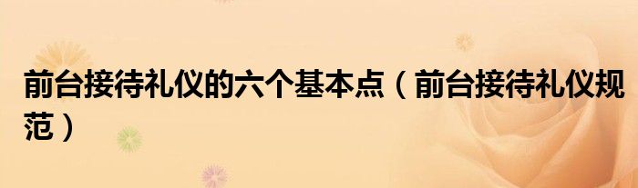 前台接待礼仪的六个基本点（前台接待礼仪规范）