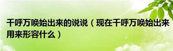 千呼万唤始出来的说说（现在千呼万唤始出来用来形容什么）