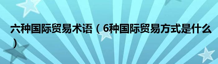 六种国际贸易术语（6种国际贸易方式是什么）