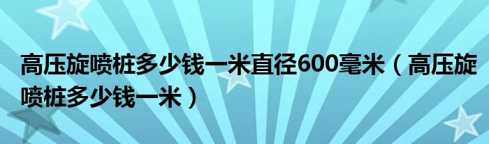 高压旋喷桩多少钱一米直径600毫米（高压旋喷桩多少钱一米）