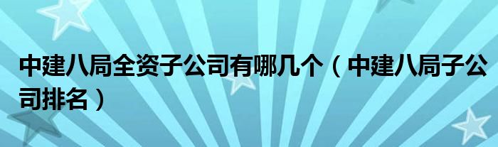 中建八局全资子公司有哪几个（中建八局子公司排名）