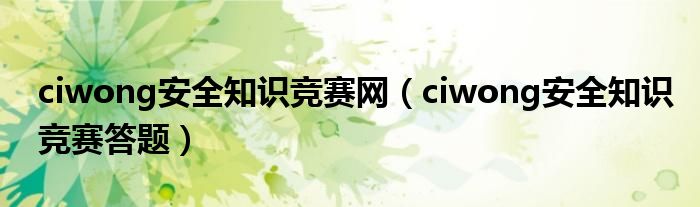 ciwong安全知识竞赛网（ciwong安全知识竞赛答题）