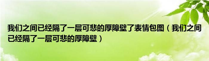 我们之间已经隔了一层可悲的厚障壁了表情包图（我们之间已经隔了一层可悲的厚障壁）