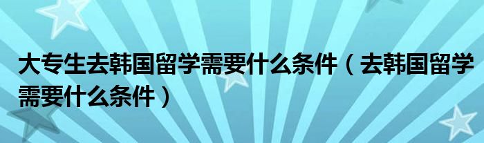 大专生去韩国留学需要什么条件（去韩国留学需要什么条件）