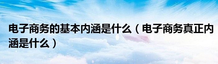 电子商务的基本内涵是什么（电子商务真正内涵是什么）