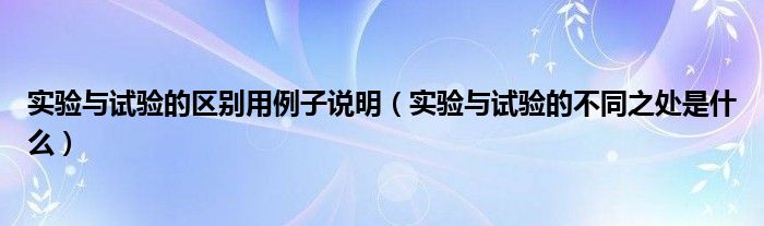 实验与试验的区别用例子说明（实验与试验的不同之处是什么）