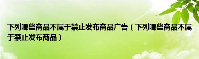 下列哪些商品不属于禁止发布商品广告（下列哪些商品不属于禁止发布商品）