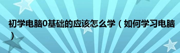 初学电脑0基础的应该怎么学（如何学习电脑）