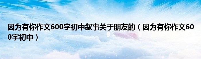 因为有你作文600字初中叙事关于朋友的（因为有你作文600字初中）