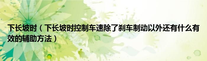 下长坡时（下长坡时控制车速除了刹车制动以外还有什么有效的辅助方法）