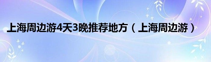 上海周边游4天3晚推荐地方（上海周边游）