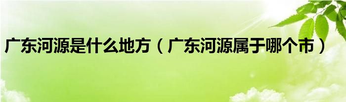 广东河源是什么地方（广东河源属于哪个市）