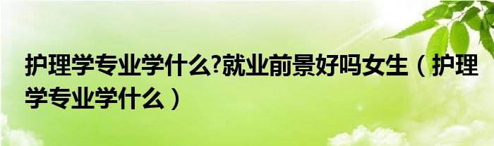 护理学专业学什么?就业前景好吗女生（护理学专业学什么）