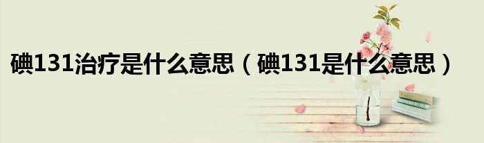 碘131治疗是什么意思（碘131是什么意思）