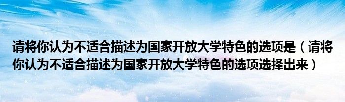 请将你认为不适合描述为国家开放大学特色的选项是（请将你认为不适合描述为国家开放大学特色的选项选择出来）