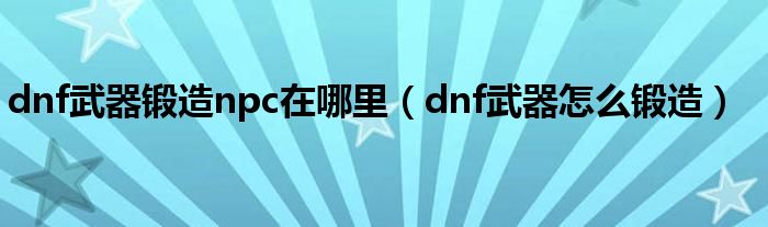 dnf武器锻造npc在哪里（dnf武器怎么锻造）