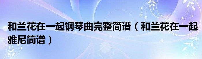 和兰花在一起钢琴曲完整简谱（和兰花在一起雅尼简谱）