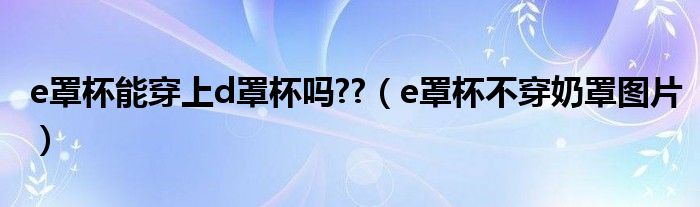 e罩杯能穿上d罩杯吗??（e罩杯不穿奶罩图片）