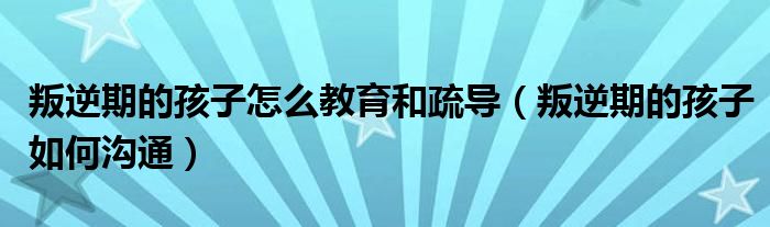 叛逆期的孩子怎么教育和疏导（叛逆期的孩子如何沟通）