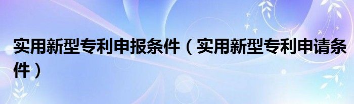 实用新型专利申报条件（实用新型专利申请条件）