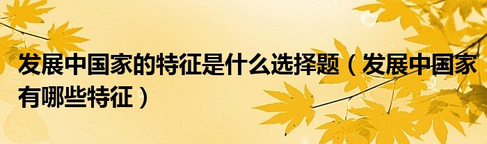 发展中国家的特征是什么选择题（发展中国家有哪些特征）