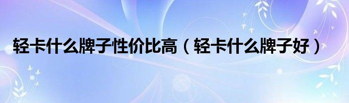 轻卡什么牌子性价比高（轻卡什么牌子好）