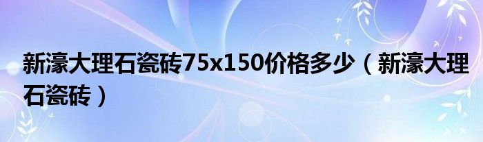 新濠大理石瓷砖75x150价格多少（新濠大理石瓷砖）