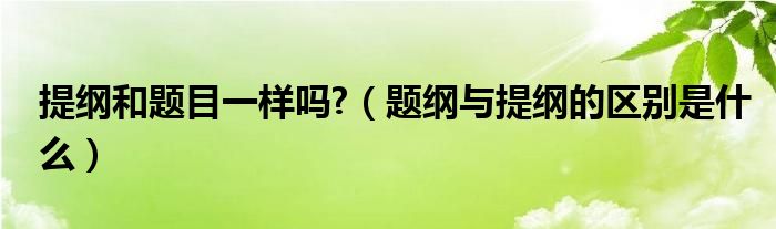 提纲和题目一样吗?（题纲与提纲的区别是什么）